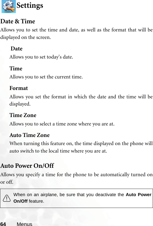 64 MenusSettingsDate &amp; TimeAllows you to set the time and date, as well as the format that will bedisplayed on the screen. DateAllows you to set today&apos;s date.TimeAllows you to set the current time.FormatAllows you set the format in which the date and the time will bedisplayed.Time ZoneAllows you to select a time zone where you are at.Auto Time ZoneWhen turning this feature on, the time displayed on the phone willauto switch to the local time where you are at.Auto Power On/OffAllows you specify a time for the phone to be automatically turned onor off.When on an airplane, be sure that you deactivate the Auto PowerOn/Off feature.