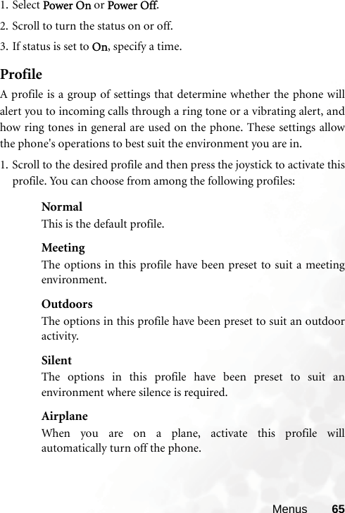 Menus 651. Select Power On or Power Off.2. Scroll to turn the status on or off.3. If status is set to On, specify a time.ProfileA profile is a group of settings that determine whether the phone willalert you to incoming calls through a ring tone or a vibrating alert, andhow ring tones in general are used on the phone. These settings allowthe phone&apos;s operations to best suit the environment you are in.1. Scroll to the desired profile and then press the joystick to activate thisprofile. You can choose from among the following profiles:NormalThis is the default profile.MeetingThe options in this profile have been preset to suit a meetingenvironment.OutdoorsThe options in this profile have been preset to suit an outdooractivity.SilentThe options in this profile have been preset to suit anenvironment where silence is required.AirplaneWhen you are on a plane, activate this profile willautomatically turn off the phone.