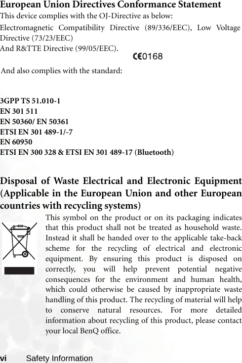vi Safety InformationEuropean Union Directives Conformance StatementThis device complies with the OJ-Directive as below:3GPP TS 51.010-1EN 301 511EN 50360/ EN 50361ETSI EN 301 489-1/-7EN 60950ETSI EN 300 328 &amp; ETSI EN 301 489-17 (Bluetooth)Disposal of Waste Electrical and Electronic Equipment(Applicable in the European Union and other Europeancountries with recycling systems)This symbol on the product or on its packaging indicatesthat this product shall not be treated as household waste.Instead it shall be handed over to the applicable take-backscheme for the recycling of electrical and electronicequipment. By ensuring this product is disposed oncorrectly, you will help prevent potential negativeconsequences for the environment and human health,which could otherwise be caused by inappropriate wastehandling of this product. The recycling of material will helpto conserve natural resources. For more detailedinformation about recycling of this product, please contactyour local BenQ office.Electromagnetic Compatibility Directive (89/336/EEC), Low VoltageDirective (73/23/EEC)And R&amp;TTE Directive (99/05/EEC).And also complies with the standard:
