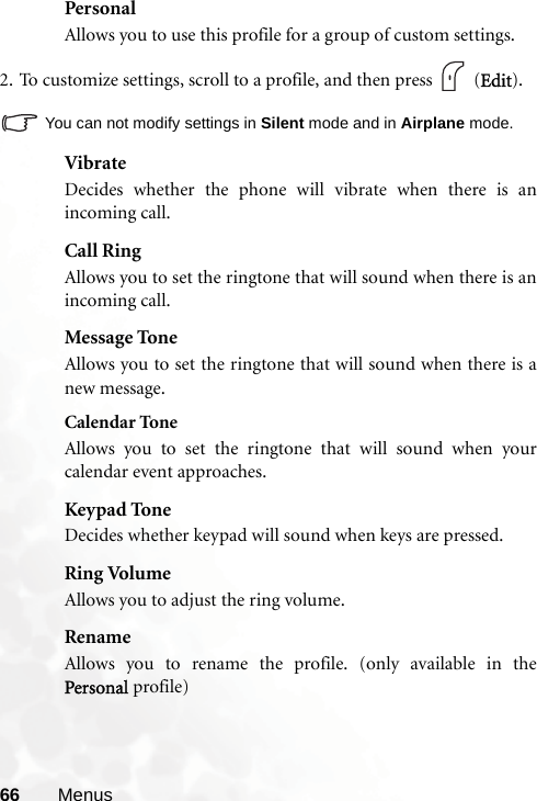 66 MenusPersonalAllows you to use this profile for a group of custom settings.2. To customize settings, scroll to a profile, and then press   (Edit).You can not modify settings in Silent mode and in Airplane mode.VibrateDecides whether the phone will vibrate when there is anincoming call.Call RingAllows you to set the ringtone that will sound when there is anincoming call.Message ToneAllows you to set the ringtone that will sound when there is anew message.Calendar ToneAllows you to set the ringtone that will sound when yourcalendar event approaches.Keypad ToneDecides whether keypad will sound when keys are pressed.Ring VolumeAllows you to adjust the ring volume.RenameAllows you to rename the profile. (only available in thePersonal profile)