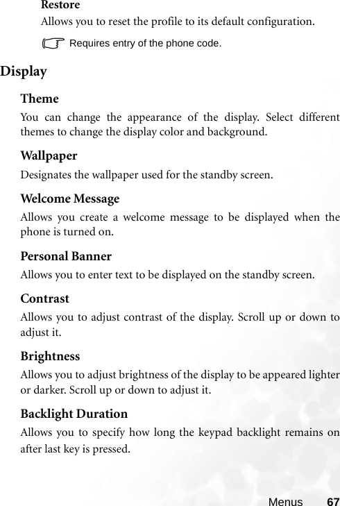 Menus 67RestoreAllows you to reset the profile to its default configuration.Requires entry of the phone code.DisplayThemeYou can change the appearance of the display. Select differentthemes to change the display color and background.Wal lp aperDesignates the wallpaper used for the standby screen.Welcome MessageAllows you create a welcome message to be displayed when thephone is turned on. Personal BannerAllows you to enter text to be displayed on the standby screen.ContrastAllows you to adjust contrast of the display. Scroll up or down toadjust it.BrightnessAllows you to adjust brightness of the display to be appeared lighteror darker. Scroll up or down to adjust it.Backlight DurationAllows you to specify how long the keypad backlight remains onafter last key is pressed.