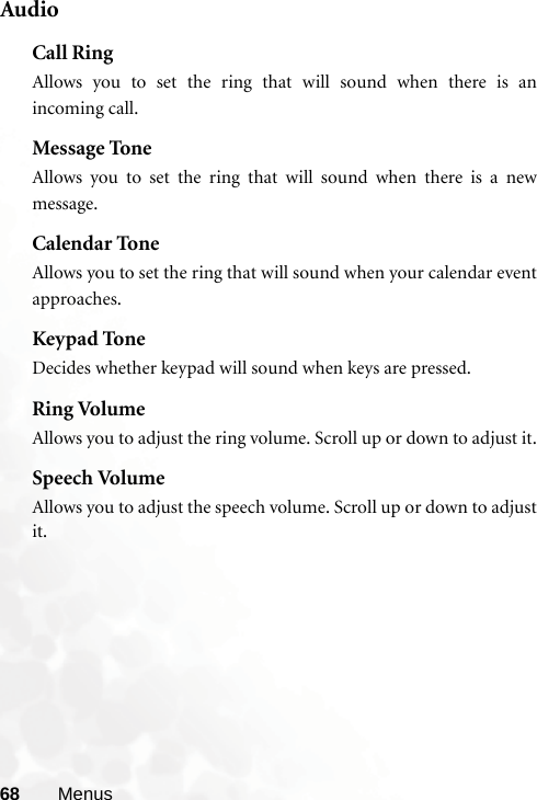 68 MenusAudioCall RingAllows you to set the ring that will sound when there is anincoming call.Message ToneAllows you to set the ring that will sound when there is a newmessage.Calendar ToneAllows you to set the ring that will sound when your calendar eventapproaches.Keypad ToneDecides whether keypad will sound when keys are pressed.Ring VolumeAllows you to adjust the ring volume. Scroll up or down to adjust it.Speech VolumeAllows you to adjust the speech volume. Scroll up or down to adjustit.