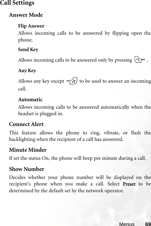 Menus 69Call SettingsAnswer ModeFlip AnswerAllows incoming calls to be answered by flipping open thephone.Send KeyAllows incoming calls to be answered only by pressing  .Any KeyAllows any key except   to be used to answer an incomingcall.AutomaticAllows incoming calls to be answered automatically when theheadset is plugged in.Connect AlertThis feature allows the phone to ring, vibrate, or flash thebacklighting when the recipient of a call has answered.Minute MinderIf set the status On, the phone will beep per minute during a call.Show NumberDecides whether your phone number will be displayed on therecipient&apos;s phone when you make a call. Select Preset to bedetermined by the default set by the network operator.