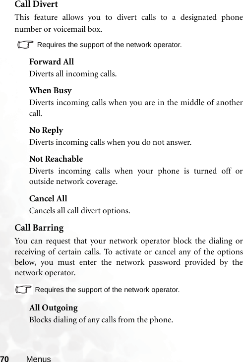 70 MenusCall DivertThis feature allows you to divert calls to a designated phonenumber or voicemail box.  Requires the support of the network operator.Forward AllDiverts all incoming calls.When BusyDiverts incoming calls when you are in the middle of anothercall.No ReplyDiverts incoming calls when you do not answer.Not ReachableDiverts incoming calls when your phone is turned off oroutside network coverage.Cancel AllCancels all call divert options.Call BarringYou can request that your network operator block the dialing orreceiving of certain calls. To activate or cancel any of the optionsbelow, you must enter the network password provided by thenetwork operator.Requires the support of the network operator.All OutgoingBlocks dialing of any calls from the phone.