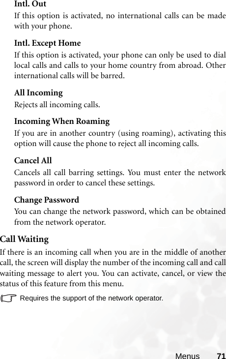 Menus 71Intl. OutIf this option is activated, no international calls can be madewith your phone.Intl. Except HomeIf this option is activated, your phone can only be used to diallocal calls and calls to your home country from abroad. Otherinternational calls will be barred.All IncomingRejects all incoming calls.Incoming When RoamingIf you are in another country (using roaming), activating thisoption will cause the phone to reject all incoming calls.Cancel AllCancels all call barring settings. You must enter the networkpassword in order to cancel these settings.Change PasswordYou can change the network password, which can be obtainedfrom the network operator.Call WaitingIf there is an incoming call when you are in the middle of anothercall, the screen will display the number of the incoming call and callwaiting message to alert you. You can activate, cancel, or view thestatus of this feature from this menu.Requires the support of the network operator.