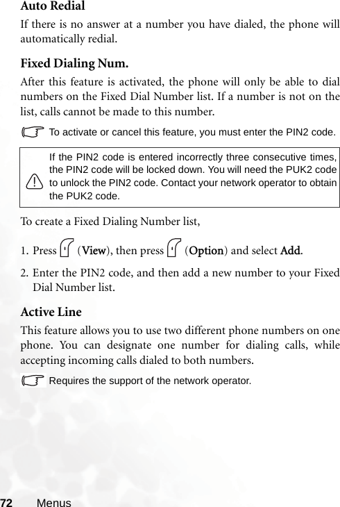 72 MenusAuto RedialIf there is no answer at a number you have dialed, the phone willautomatically redial.Fixed Dialing Num.After this feature is activated, the phone will only be able to dialnumbers on the Fixed Dial Number list. If a number is not on thelist, calls cannot be made to this number.To activate or cancel this feature, you must enter the PIN2 code.To create a Fixed Dialing Number list, 1. Press (View), then press (Option) and select Add. 2. Enter the PIN2 code, and then add a new number to your FixedDial Number list.Active LineThis feature allows you to use two different phone numbers on onephone. You can designate one number for dialing calls, whileaccepting incoming calls dialed to both numbers.Requires the support of the network operator.If the PIN2 code is entered incorrectly three consecutive times,the PIN2 code will be locked down. You will need the PUK2 codeto unlock the PIN2 code. Contact your network operator to obtainthe PUK2 code.