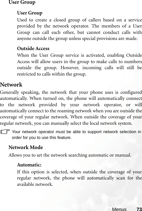 Menus 73User GroupUser GroupUsed to create a closed group of callers based on a serviceprovided by the network operator. The members of a UserGroup can call each other, but cannot conduct calls withanyone outside the group unless special provisions are made. Outside AccessWhen the User Group service is activated, enabling OutsideAccess will allow users in the group to make calls to numbersoutside the group. However, incoming calls will still berestricted to calls within the group.NetworkGenerally speaking, the network that your phone uses is configuredautomatically. When turned on, the phone will automatically connectto the network provided by your network operator, or willautomatically connect to the roaming network when you are outside thecoverage of your regular network. When outside the coverage of yourregular network, you can manually select the local network system.Your network operator must be able to support network selection inorder for you to use this feature.Network ModeAllows you to set the network searching automatic or manual.Automatic: If this option is selected, when outside the coverage of yourregular network, the phone will automatically scan for theavailable network.