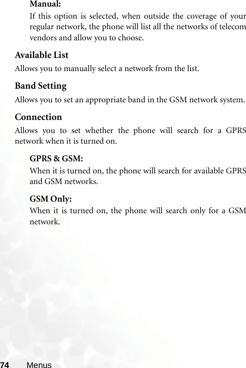 74 MenusManual: If this option is selected, when outside the coverage of yourregular network, the phone will list all the networks of telecomvendors and allow you to choose.Available ListAllows you to manually select a network from the list.Band SettingAllows you to set an appropriate band in the GSM network system.ConnectionAllows you to set whether the phone will search for a GPRSnetwork when it is turned on.GPRS &amp; GSM: When it is turned on, the phone will search for available GPRSand GSM networks.GSM Only: When it is turned on, the phone will search only for a GSMnetwork.