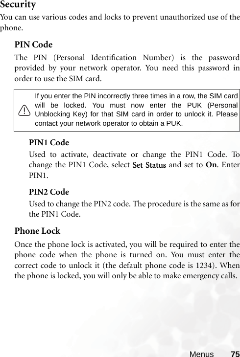 Menus 75SecurityYou can use various codes and locks to prevent unauthorized use of thephone.PIN Code The PIN (Personal Identification Number) is the passwordprovided by your network operator. You need this password inorder to use the SIM card. PIN1 CodeUsed to activate, deactivate or change the PIN1 Code. Tochange the PIN1 Code, select Set Status and set to On. EnterPIN1.PIN2 CodeUsed to change the PIN2 code. The procedure is the same as forthe PIN1 Code.Phone LockOnce the phone lock is activated, you will be required to enter thephone code when the phone is turned on. You must enter thecorrect code to unlock it (the default phone code is 1234). Whenthe phone is locked, you will only be able to make emergency calls.If you enter the PIN incorrectly three times in a row, the SIM cardwill be locked. You must now enter the PUK (PersonalUnblocking Key) for that SIM card in order to unlock it. Pleasecontact your network operator to obtain a PUK.