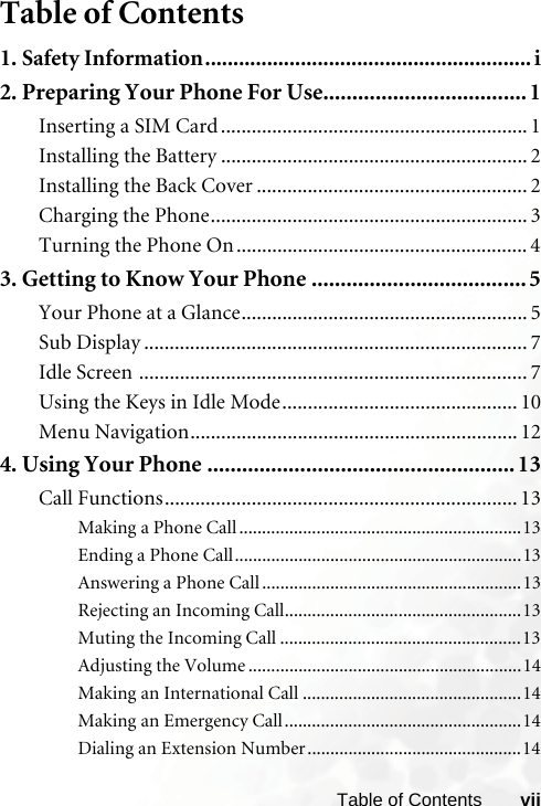 viiTable of ContentsTable of Contents1. Safety Information.......................................................... i2. Preparing Your Phone For Use................................... 1Inserting a SIM Card ............................................................ 1Installing the Battery ............................................................ 2Installing the Back Cover ..................................................... 2Charging the Phone.............................................................. 3Turning the Phone On ......................................................... 43. Getting to Know Your Phone ..................................... 5Your Phone at a Glance........................................................ 5Sub Display ........................................................................... 7Idle Screen ............................................................................ 7Using the Keys in Idle Mode.............................................. 10Menu Navigation................................................................ 124. Using Your Phone .....................................................13Call Functions..................................................................... 13Making a Phone Call ..............................................................13Ending a Phone Call...............................................................13Answering a Phone Call .........................................................13Rejecting an Incoming Call....................................................13Muting the Incoming Call .....................................................13Adjusting the Volume ............................................................14Making an International Call ................................................14Making an Emergency Call....................................................14Dialing an Extension Number...............................................14