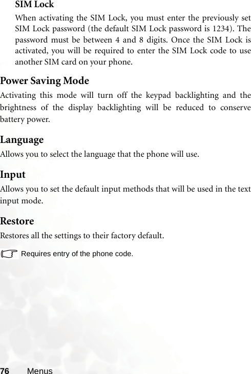 76 MenusSIM LockWhen activating the SIM Lock, you must enter the previously setSIM Lock password (the default SIM Lock password is 1234). Thepassword must be between 4 and 8 digits. Once the SIM Lock isactivated, you will be required to enter the SIM Lock code to useanother SIM card on your phone.  Power Saving ModeActivating this mode will turn off the keypad backlighting and thebrightness of the display backlighting will be reduced to conservebattery power.LanguageAllows you to select the language that the phone will use.InputAllows you to set the default input methods that will be used in the textinput mode.RestoreRestores all the settings to their factory default.Requires entry of the phone code.