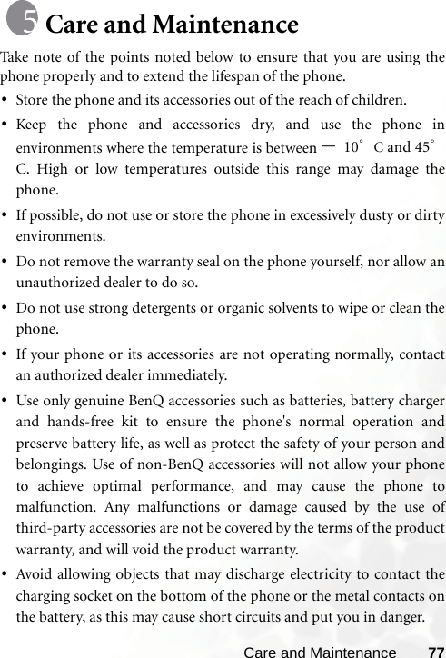 Care and Maintenance 77Care and MaintenanceTake note of the points noted below to ensure that you are using thephone properly and to extend the lifespan of the phone.•Store the phone and its accessories out of the reach of children.•Keep the phone and accessories dry, and use the phone inenvironments where the temperature is between –10°C and 45°C. High or low temperatures outside this range may damage thephone.•If possible, do not use or store the phone in excessively dusty or dirtyenvironments.•Do not remove the warranty seal on the phone yourself, nor allow anunauthorized dealer to do so.•Do not use strong detergents or organic solvents to wipe or clean thephone.•If your phone or its accessories are not operating normally, contactan authorized dealer immediately.•Use only genuine BenQ accessories such as batteries, battery chargerand hands-free kit to ensure the phone&apos;s normal operation andpreserve battery life, as well as protect the safety of your person andbelongings. Use of non-BenQ accessories will not allow your phoneto achieve optimal performance, and may cause the phone tomalfunction. Any malfunctions or damage caused by the use ofthird-party accessories are not be covered by the terms of the productwarranty, and will void the product warranty.•Avoid allowing objects that may discharge electricity to contact thecharging socket on the bottom of the phone or the metal contacts onthe battery, as this may cause short circuits and put you in danger.