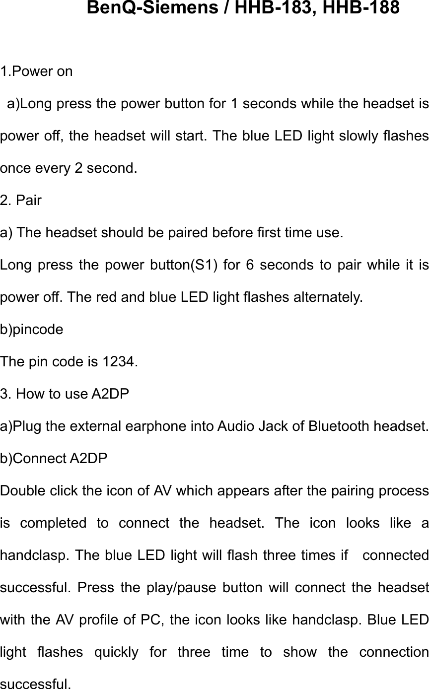     BenQ-Siemens / HHB-183, HHB-188  1.Power on   a)Long press the power button for 1 seconds while the headset is power off, the headset will start. The blue LED light slowly flashes once every 2 second.   2. Pair a) The headset should be paired before first time use. Long press the power button(S1) for 6 seconds to pair while it is power off. The red and blue LED light flashes alternately.   b)pincode The pin code is 1234.   3. How to use A2DP a)Plug the external earphone into Audio Jack of Bluetooth headset. b)Connect A2DP Double click the icon of AV which appears after the pairing process is completed to connect the headset. The icon looks like a handclasp. The blue LED light will flash three times if    connected successful. Press the play/pause button will connect the headset with the AV profile of PC, the icon looks like handclasp. Blue LED light flashes quickly for three time to show the connection successful. 