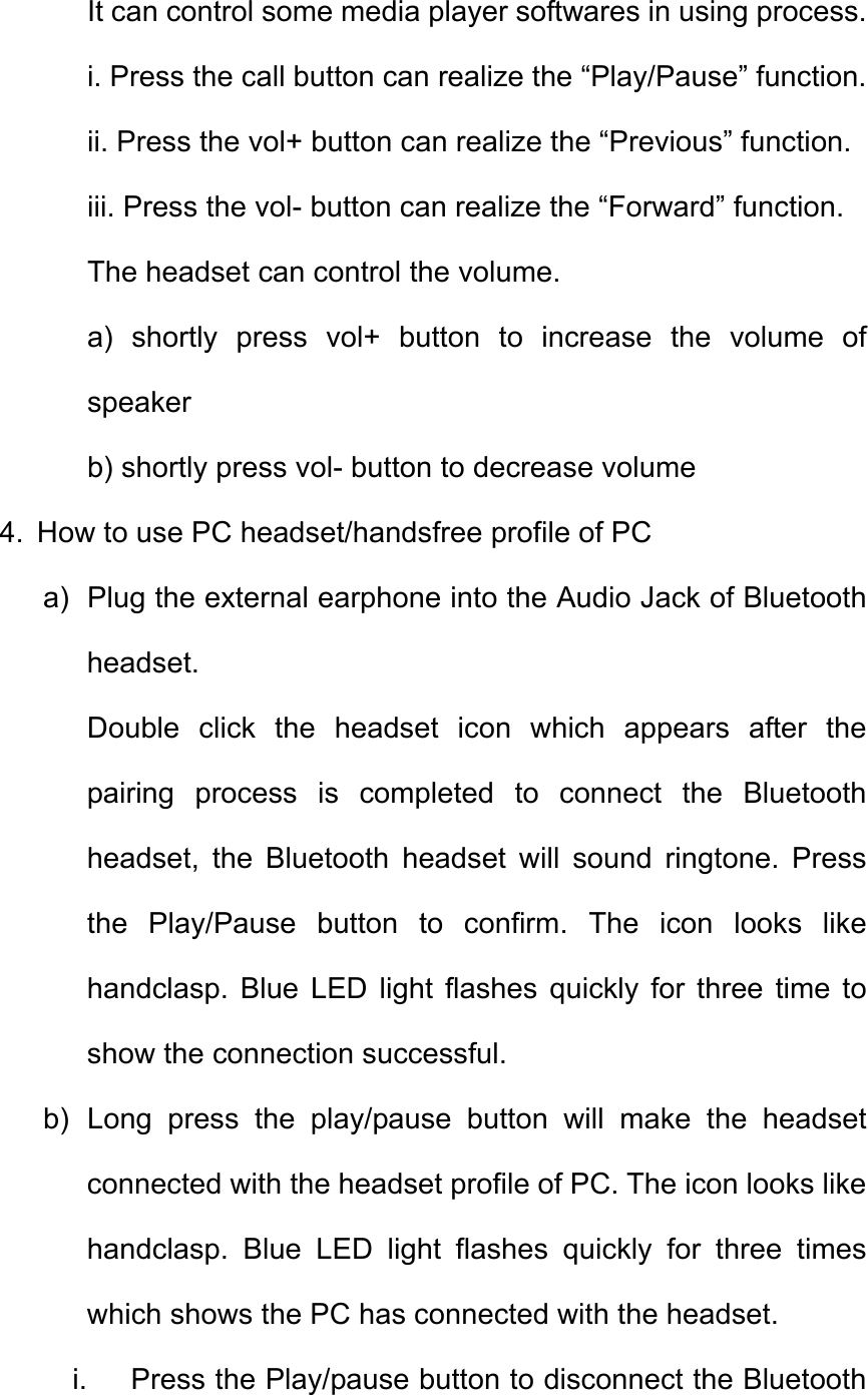It can control some media player softwares in using process.     i. Press the call button can realize the “Play/Pause” function. ii. Press the vol+ button can realize the “Previous” function. iii. Press the vol- button can realize the “Forward” function. The headset can control the volume.       a) shortly press vol+ button to increase the volume of speaker b) shortly press vol- button to decrease volume 4.  How to use PC headset/handsfree profile of PC a)  Plug the external earphone into the Audio Jack of Bluetooth headset. Double click the headset icon which appears after the pairing process is completed to connect the Bluetooth headset, the Bluetooth headset will sound ringtone. Press the Play/Pause button to confirm. The icon looks like handclasp. Blue LED light flashes quickly for three time to show the connection successful. b) Long press the play/pause button will make the headset connected with the headset profile of PC. The icon looks like handclasp. Blue LED light flashes quickly for three times which shows the PC has connected with the headset.   i.  Press the Play/pause button to disconnect the Bluetooth 