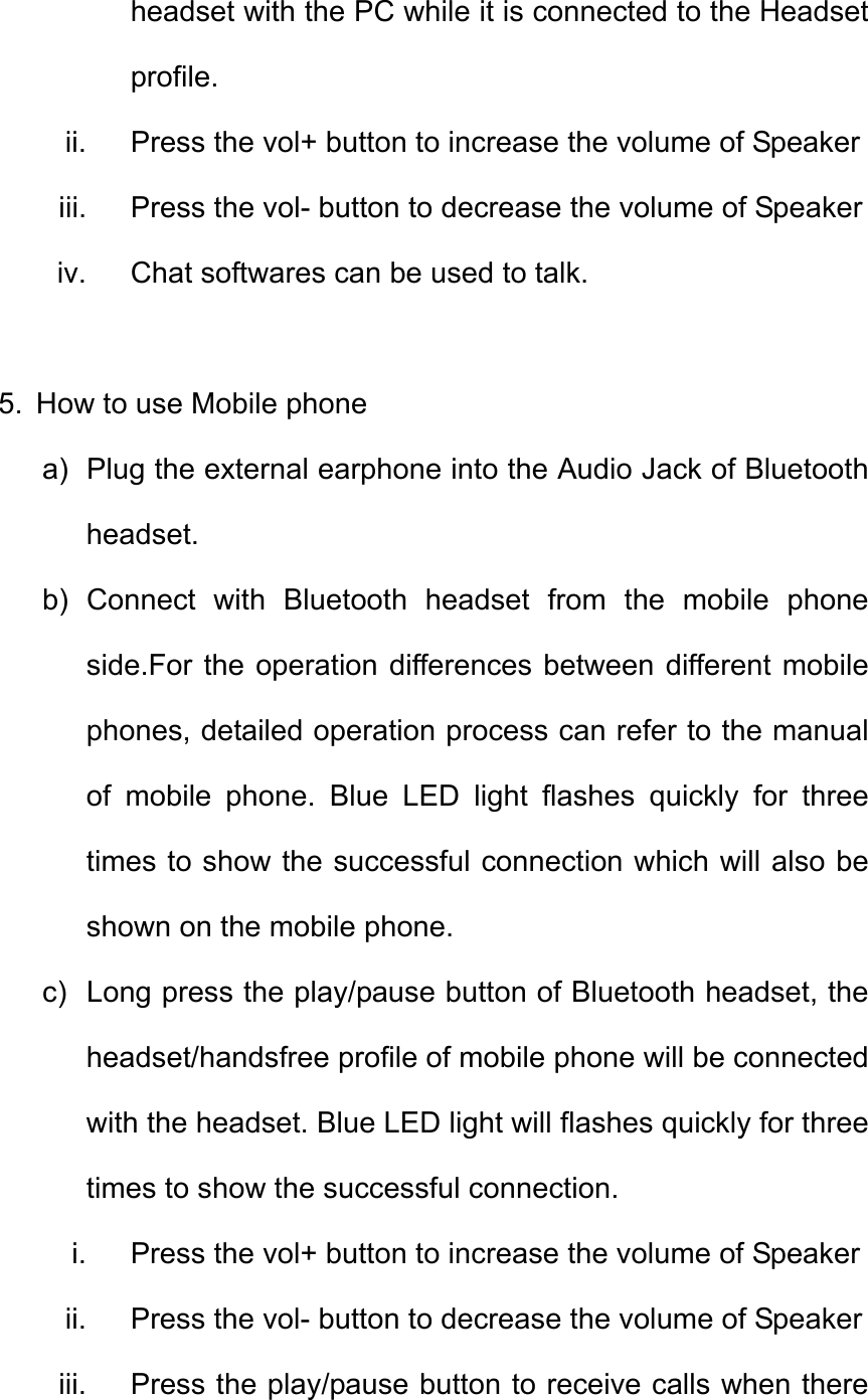 headset with the PC while it is connected to the Headset profile. ii.  Press the vol+ button to increase the volume of Speaker iii.  Press the vol- button to decrease the volume of Speaker   iv.  Chat softwares can be used to talk.  5.  How to use Mobile phone a)  Plug the external earphone into the Audio Jack of Bluetooth headset. b) Connect with Bluetooth headset from the mobile phone side.For the operation differences between different mobile phones, detailed operation process can refer to the manual of mobile phone. Blue LED light flashes quickly for three times to show the successful connection which will also be shown on the mobile phone. c)  Long press the play/pause button of Bluetooth headset, the headset/handsfree profile of mobile phone will be connected with the headset. Blue LED light will flashes quickly for three times to show the successful connection.   i.  Press the vol+ button to increase the volume of Speaker ii.  Press the vol- button to decrease the volume of Speaker   iii.  Press the play/pause button to receive calls when there 