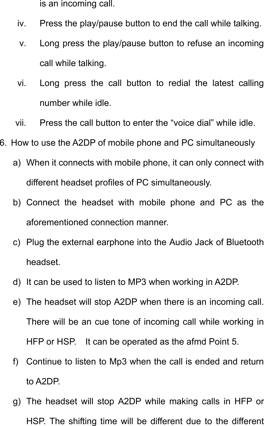 is an incoming call. iv.  Press the play/pause button to end the call while talking. v.  Long press the play/pause button to refuse an incoming call while talking.   vi.  Long press the call button to redial the latest calling number while idle. vii.  Press the call button to enter the “voice dial” while idle. 6.  How to use the A2DP of mobile phone and PC simultaneously a)  When it connects with mobile phone, it can only connect with different headset profiles of PC simultaneously. b) Connect the headset with mobile phone and PC as the aforementioned connection manner. c)  Plug the external earphone into the Audio Jack of Bluetooth headset. d)  It can be used to listen to MP3 when working in A2DP.   e)  The headset will stop A2DP when there is an incoming call. There will be an cue tone of incoming call while working in HFP or HSP.    It can be operated as the afmd Point 5. f)  Continue to listen to Mp3 when the call is ended and return to A2DP. g)  The headset will stop A2DP while making calls in HFP or HSP. The shifting time will be different due to the different 