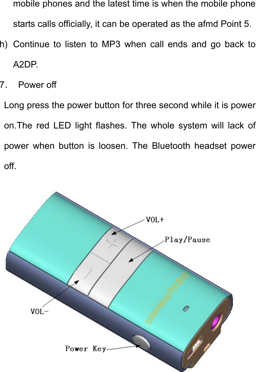 mobile phones and the latest time is when the mobile phone starts calls officially, it can be operated as the afmd Point 5. h)  Continue to listen to MP3 when call ends and go back to A2DP. 7． Power off  Long press the power button for three second while it is power on.The red LED light flashes. The whole system will lack of power when button is loosen. The Bluetooth headset power off.   