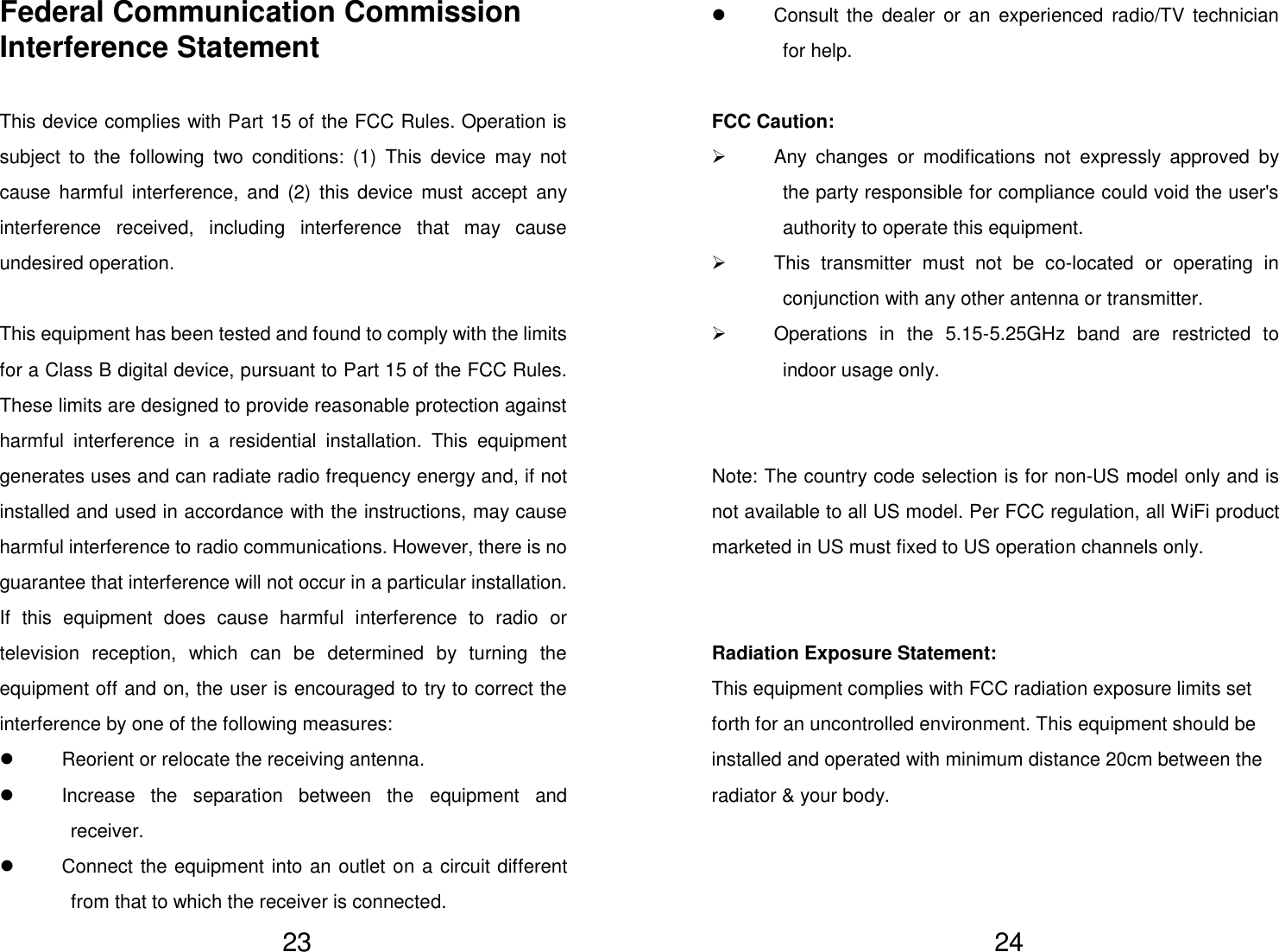   23 Federal Communication Commission Interference Statement  This device complies with Part 15 of the FCC Rules. Operation is subject  to  the  following  two  conditions:  (1)  This  device  may  not cause  harmful  interference,  and (2) this device  must  accept  any interference  received,  including  interference  that  may  cause undesired operation.  This equipment has been tested and found to comply with the limits for a Class B digital device, pursuant to Part 15 of the FCC Rules.   These limits are designed to provide reasonable protection against harmful  interference  in  a  residential  installation.  This  equipment generates uses and can radiate radio frequency energy and, if not installed and used in accordance with the instructions, may cause harmful interference to radio communications. However, there is no guarantee that interference will not occur in a particular installation.   If  this  equipment  does  cause  harmful  interference  to  radio  or television  reception,  which  can  be  determined  by  turning  the equipment off and on, the user is encouraged to try to correct the interference by one of the following measures:   Reorient or relocate the receiving antenna.   Increase  the  separation  between  the  equipment  and receiver.   Connect the equipment into an outlet on a circuit different from that to which the receiver is connected.   24   Consult the dealer  or  an experienced  radio/TV  technician for help.  FCC Caution:   Any  changes  or  modifications  not  expressly  approved  by the party responsible for compliance could void the user&apos;s authority to operate this equipment.   This  transmitter  must  not  be  co-located  or  operating  in conjunction with any other antenna or transmitter.   Operations  in  the  5.15-5.25GHz  band  are  restricted  to indoor usage only.   Note: The country code selection is for non-US model only and is not available to all US model. Per FCC regulation, all WiFi product marketed in US must fixed to US operation channels only.   Radiation Exposure Statement:  This equipment complies with FCC radiation exposure limits set forth for an uncontrolled environment. This equipment should be installed and operated with minimum distance 20cm between the radiator &amp; your body.    