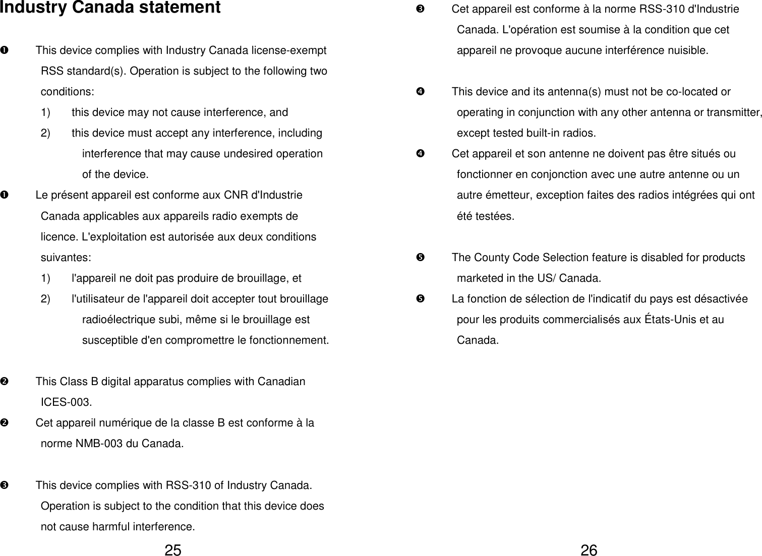   25 Industry Canada statement    This device complies with Industry Canada license-exempt RSS standard(s). Operation is subject to the following two conditions: 1)  this device may not cause interference, and 2)  this device must accept any interference, including interference that may cause undesired operation of the device.   Le présent appareil est conforme aux CNR d&apos;Industrie Canada applicables aux appareils radio exempts de licence. L&apos;exploitation est autorisée aux deux conditions suivantes:   1)  l&apos;appareil ne doit pas produire de brouillage, et   2)  l&apos;utilisateur de l&apos;appareil doit accepter tout brouillage radioélectrique subi, même si le brouillage est susceptible d&apos;en compromettre le fonctionnement.    This Class B digital apparatus complies with Canadian ICES-003.   Cet appareil numérique de la classe B est conforme à la norme NMB-003 du Canada.    This device complies with RSS-310 of Industry Canada. Operation is subject to the condition that this device does not cause harmful interference.   26   Cet appareil est conforme à la norme RSS-310 d&apos;Industrie Canada. L&apos;opération est soumise à la condition que cet appareil ne provoque aucune interférence nuisible.    This device and its antenna(s) must not be co-located or operating in conjunction with any other antenna or transmitter, except tested built-in radios.   Cet appareil et son antenne ne doivent pas être situés ou fonctionner en conjonction avec une autre antenne ou un autre émetteur, exception faites des radios intégrées qui ont été testées.    The County Code Selection feature is disabled for products marketed in the US/ Canada.   La fonction de sélection de l&apos;indicatif du pays est désactivée pour les produits commercialisés aux États-Unis et au Canada.          