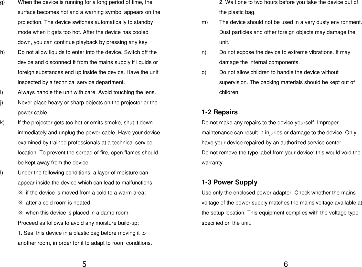   5g)  When the device is running for a long period of time, the surface becomes hot and a warning symbol appears on the projection. The device switches automatically to standby mode when it gets too hot. After the device has cooled down, you can continue playback by pressing any key. h)  Do not allow liquids to enter into the device. Switch off the device and disconnect it from the mains supply if liquids or foreign substances end up inside the device. Have the unit inspected by a technical service department. i)  Always handle the unit with care. Avoid touching the lens. j)  Never place heavy or sharp objects on the projector or the power cable. k)  If the projector gets too hot or emits smoke, shut it down immediately and unplug the power cable. Have your device examined by trained professionals at a technical service location. To prevent the spread of fire, open flames should be kept away from the device. l)  Under the following conditions, a layer of moisture can appear inside the device which can lead to malfunctions: ※ if the device is moved from a cold to a warm area; ※ after a cold room is heated; ※ when this device is placed in a damp room. Proceed as follows to avoid any moisture build-up: 1. Seal this device in a plastic bag before moving it to another room, in order for it to adapt to room conditions.   62. Wait one to two hours before you take the device out of the plastic bag. m)  The device should not be used in a very dusty environment. Dust particles and other foreign objects may damage the unit. n)  Do not expose the device to extreme vibrations. It may damage the internal components. o)  Do not allow children to handle the device without supervision. The packing materials should be kept out of children.  1-2 Repairs Do not make any repairs to the device yourself. Improper maintenance can result in injuries or damage to the device. Only have your device repaired by an authorized service center. Do not remove the type label from your device; this would void the warranty.  1-3 Power Supply Use only the enclosed power adapter. Check whether the mains voltage of the power supply matches the mains voltage available at the setup location. This equipment complies with the voltage type specified on the unit.    