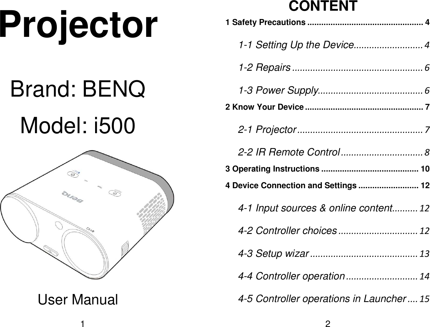   1Projector  Brand: BENQ Model: i500     User Manual   2CONTENT 1 Safety Precautions .................................................. 4 1-1 Setting Up the Device ........................... 4 1-2 Repairs ................................................... 6 1-3 Power Supply ......................................... 6 2 Know Your Device ................................................... 7 2-1 Projector ................................................. 7 2-2 IR Remote Control ................................ 8 3 Operating Instructions .......................................... 10 4 Device Connection and Settings .......................... 12 4-1 Input sources &amp; online content .......... 12 4-2 Controller choices ............................... 12 4-3 Setup wizar .......................................... 13 4-4 Controller operation ............................ 14 4-5 Controller operations in Launcher .... 15 