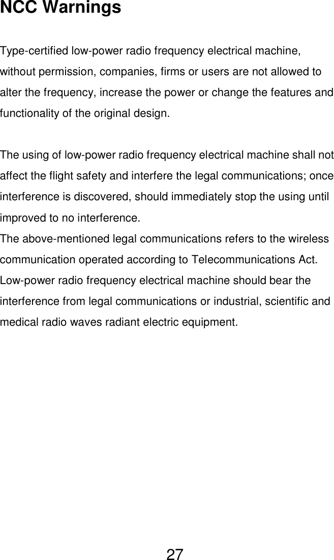   27 NCC Warnings  Type-certified low-power radio frequency electrical machine, without permission, companies, firms or users are not allowed to alter the frequency, increase the power or change the features and functionality of the original design.  The using of low-power radio frequency electrical machine shall not affect the flight safety and interfere the legal communications; once interference is discovered, should immediately stop the using until improved to no interference. The above-mentioned legal communications refers to the wireless communication operated according to Telecommunications Act. Low-power radio frequency electrical machine should bear the interference from legal communications or industrial, scientific and medical radio waves radiant electric equipment. 