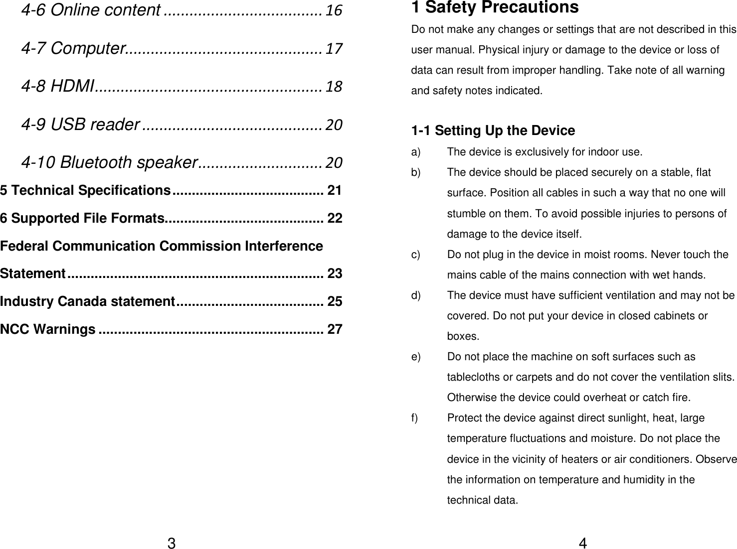   34-6 Online content ..................................... 16 4-7 Computer .............................................. 17 4-8 HDMI ..................................................... 18 4-9 USB reader .......................................... 20 4-10 Bluetooth speaker ............................. 20 5 Technical Specifications ....................................... 21 6 Supported File Formats......................................... 22 Federal Communication Commission Interference Statement .................................................................. 23 Industry Canada statement ...................................... 25 NCC Warnings .......................................................... 27            41 Safety Precautions Do not make any changes or settings that are not described in this user manual. Physical injury or damage to the device or loss of data can result from improper handling. Take note of all warning and safety notes indicated.  1-1 Setting Up the Device a)  The device is exclusively for indoor use. b)  The device should be placed securely on a stable, flat surface. Position all cables in such a way that no one will stumble on them. To avoid possible injuries to persons of damage to the device itself. c)  Do not plug in the device in moist rooms. Never touch the mains cable of the mains connection with wet hands. d)  The device must have sufficient ventilation and may not be covered. Do not put your device in closed cabinets or boxes. e)  Do not place the machine on soft surfaces such as tablecloths or carpets and do not cover the ventilation slits. Otherwise the device could overheat or catch fire. f)  Protect the device against direct sunlight, heat, large temperature fluctuations and moisture. Do not place the device in the vicinity of heaters or air conditioners. Observe the information on temperature and humidity in the technical data. 