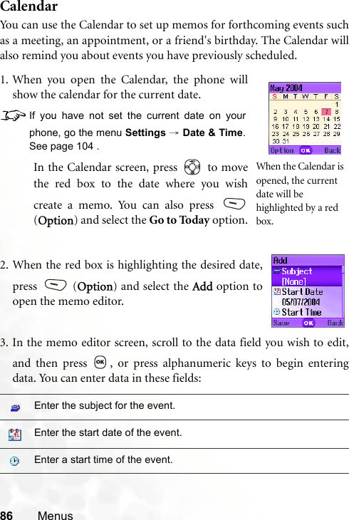 86 MenusCalendarYou can use the Calendar to set up memos for forthcoming events suchas a meeting, an appointment, or a friend&apos;s birthday. The Calendar willalso remind you about events you have previously scheduled.3. In the memo editor screen, scroll to the data field you wish to edit,and then press  , or press alphanumeric keys to begin enteringdata. You can enter data in these fields:Enter the subject for the event.Enter the start date of the event.Enter a start time of the event.1. When you open the Calendar, the phone willshow the calendar for the current date.8If you have not set the current date on yourphone, go the menu Settings → Date &amp; Time.See page 104 .In the Calendar screen, press   to movethe red box to the date where you wishcreate a memo. You can also press (Option) and select the Go to Today option.When the Calendar is opened, the current date will be highlighted by a red box.2. When the red box is highlighting the desired date,press  (Option) and select the Add option toopen the memo editor.