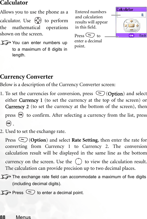 88 MenusCalculatorCurrency ConverterBelow is a description of the Currency Converter screen:1. To set the currencies for conversion, press  (Option) and selecteither  Currency 1 (to set the currency at the top of the screen) orCurrency 2 (to set the currency at the bottom of the screen), thenpress   to confirm. After selecting a currency from the list, press.2. Used to set the exchange rate.Press (Option) and select Rate Setting, then enter the rate forconverting from Currency 1 to Currency 2. The conversioncalculation result will be displayed in the same line as the bottomcurrency on the screen. Use the   to view the calculation result.The calculation can provide precision up to two decimal places.8The exchange rate field can accommodate a maximum of five digits(including decimal digits).8Press  to enter a decimal point.Allows you to use the phone as acalculator. Use   to performthe mathematical operationsshown on the screen.8You can enter numbers upto a maximum of 8 digits inlength.Entered numbers and calculation results will appear in this field.Press  to enter a decimal point.