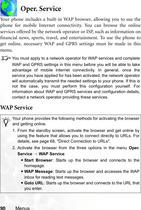 90 MenusOper. ServiceYour phone includes a built-in WAP browser, allowing you to use thephone for mobile Internet connectivity. You can browse the onlineservices offered by the network operator or ISP, such as information onfinancial news, sports, travel, and entertainment. To use the phone toget online, necessary WAP and GPRS settings must be made in thismenu.8You must apply to a network operator for WAP services and completeWAP and GPRS settings in this menu before you will be able to takeadvantage of mobile Internet connectivity. In general, once theservice you have applied for has been activated, the network operatorwill automatically transmit the needed settings to your phone. If this isnot the case, you must perform this configuration yourself. Forinformation about WAP and GPRS services and configuration details,contact a network operator providing these services.WAP  S er v ice/Your phone provides the following methods for activating the browserand getting online.1. From the standby screen, activate the browser and get online byusing the feature that allows you to connect directly to URLs. Fordetails, see page 68, &quot;Direct Connection to URLs&quot;.2. Activate the browser from the three options in the menu Oper.Service → WAP Service:•Start Browser: Starts up the browser and connects to thehomepage.•WAP Message: Starts up the browser and accesses the WAPinbox for reading text messages.•Goto URL: Starts up the browser and connects to the URL thatyou enter.