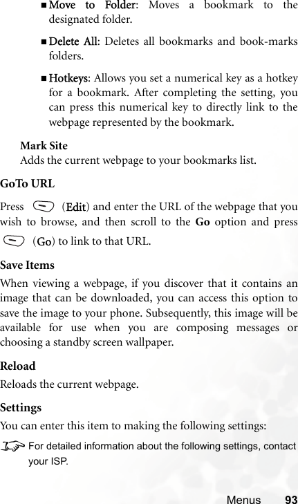 Menus 93Move to Folder: Moves a bookmark to thedesignated folder.Delete All: Deletes all bookmarks and book-marksfolders.Hotkeys: Allows you set a numerical key as a hotkeyfor a bookmark. After completing the setting, youcan press this numerical key to directly link to thewebpage represented by the bookmark.Mark SiteAdds the current webpage to your bookmarks list.GoTo URLPress  (Edit) and enter the URL of the webpage that youwish to browse, and then scroll to the Go option and press (Go) to link to that URL.Save ItemsWhen viewing a webpage, if you discover that it contains animage that can be downloaded, you can access this option tosave the image to your phone. Subsequently, this image will beavailable for use when you are composing messages orchoosing a standby screen wallpaper.ReloadReloads the current webpage.SettingsYou can enter this item to making the following settings:8For detailed information about the following settings, contactyour ISP.