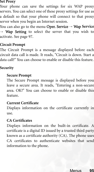 Menus 95Set ProxyYour phone can save the settings for six WAP proxyservers. You can select one of these proxy settings for use asa default so that your phone will connect to that proxyserver when you begin an Internet session.Yo u can  a l s o go  t o  t he m e n u Oper. Service → Wap  Service→ Wap Setting to select the server that you wish toactivate. See page 97.Circuit PromptThe Circuit Prompt is a message displayed before eachcircuit data call is made. It reads, &quot;Circuit is down. Start adata call?&quot; You can choose to enable or disable this feature.SecuritySecure PromptThe Secure Prompt message is displayed before youleave a secure area. It reads, &quot;Entering a non-securearea. OK?&quot; You can choose to enable or disable thisfeature.Current CertificateDisplays information on the certificate currently inuse. CA CertificatesDisplays information on the built-in certificate. Acertificate is a digital ID issued by a trusted third partyknown as a certificate authority (CA). The phone usesCA certificates to authenticate websites that sendinformation to the phone.