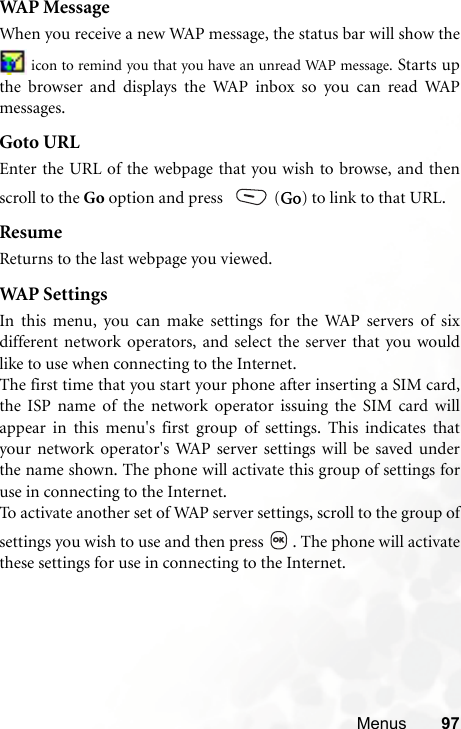 Menus 97WAP MessageWhen you receive a new WAP message, the status bar will show the icon to remind you that you have an unread WAP message. Starts upthe browser and displays the WAP inbox so you can read WAPmessages.Goto URLEnter the URL of the webpage that you wish to browse, and thenscroll to the Go option and press   (Go) to link to that URL.ResumeReturns to the last webpage you viewed.WAP  S e t t i ngsIn this menu, you can make settings for the WAP servers of sixdifferent network operators, and select the server that you wouldlike to use when connecting to the Internet.The first time that you start your phone after inserting a SIM card,the ISP name of the network operator issuing the SIM card willappear in this menu&apos;s first group of settings. This indicates thatyour network operator&apos;s WAP server settings will be saved underthe name shown. The phone will activate this group of settings foruse in connecting to the Internet.To activate another set of WAP server settings, scroll to the group ofsettings you wish to use and then press  . The phone will activatethese settings for use in connecting to the Internet.