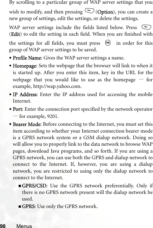 98 MenusBy scrolling to a particular group of WAP server settings that youwish to modify, and then pressing (Option), you can create anew group of settings, edit the settings, or delete the settings.WAP server settings include the fields listed below. Press (Edit) to edit the setting in each field. When you are finished withthe settings for all fields, you must press     in order for thisgroup of WAP server settings to be saved.•Profile Name: Gives the WAP server settings a name.•Homepage: Sets the webpage that the browser will link to when itis started up. After you enter this item, key in the URL for thewebpage that you would like to use as the homepage —forexample, http://wap.yahoo.com.•IP Address: Enter the IP address used for accessing the mobileInternet.•Port: Enter the connection port specified by the network operator—for example, 9201.•Bearer Mode: Before connecting to the Internet, you must set thisitem according to whether your Internet connection bearer modeis a GPRS network system or a GSM dialup network. Doing sowill allow you to properly link to the data network to browse WAPpages, download Java programs, and so forth. If you are using aGPRS network, you can use both the GPRS and dialup network toconnect to the Internet. If, however, you are using a dialupnetwork, you are restricted to using only the dialup network toconnect to the Internet.GPRS/CSD: Use the GPRS network preferentially. Only ifthere is no GPRS network present will the dialup network beused.GPRS: Use only the GPRS network.