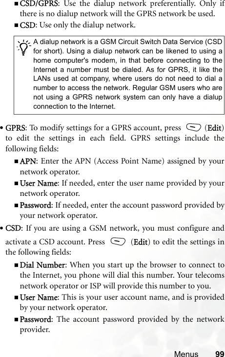 Menus 99CSD/GPRS: Use the dialup network preferentially. Only ifthere is no dialup network will the GPRS network be used.CSD: Use only the dialup network.•GPRS: To modify settings for a GPRS account, press  (Edit)to edit the settings in each field. GPRS settings include thefollowing fields:APN: Enter the APN (Access Point Name) assigned by yournetwork operator.User Name: If needed, enter the user name provided by yournetwork operator.Password: If needed, enter the account password provided byyour network operator.•CSD: If you are using a GSM network, you must configure andactivate a CSD account. Press   (Edit) to edit the settings inthe following fields:Dial Number: When you start up the browser to connect tothe Internet, you phone will dial this number. Your telecomsnetwork operator or ISP will provide this number to you.User Name: This is your user account name, and is providedby your network operator.Password: The account password provided by the networkprovider./A dialup network is a GSM Circuit Switch Data Service (CSDfor short). Using a dialup network can be likened to using ahome computer&apos;s modem, in that before connecting to theInternet a number must be dialed. As for GPRS, it like theLANs used at company, where users do not need to dial anumber to access the network. Regular GSM users who arenot using a GPRS network system can only have a dialupconnection to the Internet.