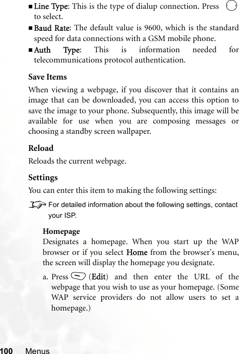 100 MenusLine Type: This is the type of dialup connection. Press  to select.Baud Rate: The default value is 9600, which is the standardspeed for data connections with a GSM mobile phone.Auth Type: This is information needed fortelecommunications protocol authentication.Save ItemsWhen viewing a webpage, if you discover that it contains animage that can be downloaded, you can access this option tosave the image to your phone. Subsequently, this image will beavailable for use when you are composing messages orchoosing a standby screen wallpaper.ReloadReloads the current webpage.SettingsYou can enter this item to making the following settings:8For detailed information about the following settings, contactyour ISP.HomepageDesignates a homepage. When you start up the WAPbrowser or if you select Home from the browser&apos;s menu,the screen will display the homepage you designate.a. Press (Edit) and then enter the URL of thewebpage that you wish to use as your homepage. (SomeWAP service providers do not allow users to set ahomepage.)