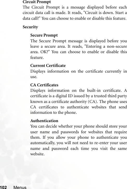 102 MenusCircuit PromptThe Circuit Prompt is a message displayed before eachcircuit data call is made. It reads, &quot;Circuit is down. Start adata call?&quot; You can choose to enable or disable this feature.SecuritySecure PromptThe Secure Prompt message is displayed before youleave a secure area. It reads, &quot;Entering a non-securearea. OK?&quot; You can choose to enable or disable thisfeature.Current CertificateDisplays information on the certificate currently inuse. CA CertificatesDisplays information on the built-in certificate. Acertificate is a digital ID issued by a trusted third partyknown as a certificate authority (CA). The phone usesCA certificates to authenticate websites that sendinformation to the phone.AuthenticationYou can decide whether your phone should store youruser name and passwords for websites that requirethem. If you allow your phone to authenticate youautomatically, you will not need to re-enter your username and password each time you visit the samewebsite.