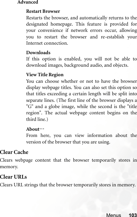 Menus 103AdvancedRestart BrowserRestarts the browser, and automatically returns to thedesignated homepage. This feature is provided foryour convenience if network errors occur, allowingyou to restart the browser and re-establish yourInternet connection.DownloadsIf this option is enabled, you will not be able todownload images, background audio, and objects.View Title RegionYou can choose whether or not to have the browserdisplay webpage titles. You can also set this option sothat titles exceeding a certain length will be split intoseparate lines. (The first line of the browser displays a&quot;G&quot; and a globe image, while the second is the &quot;titleregion&quot;. The actual webpage content begins on thethird line.)About…From here, you can view information about theversion of the browser that you are using.Clear CacheClears webpage content that the browser temporarily stores inmemory.Clear URLsClears URL strings that the browser temporarily stores in memory.