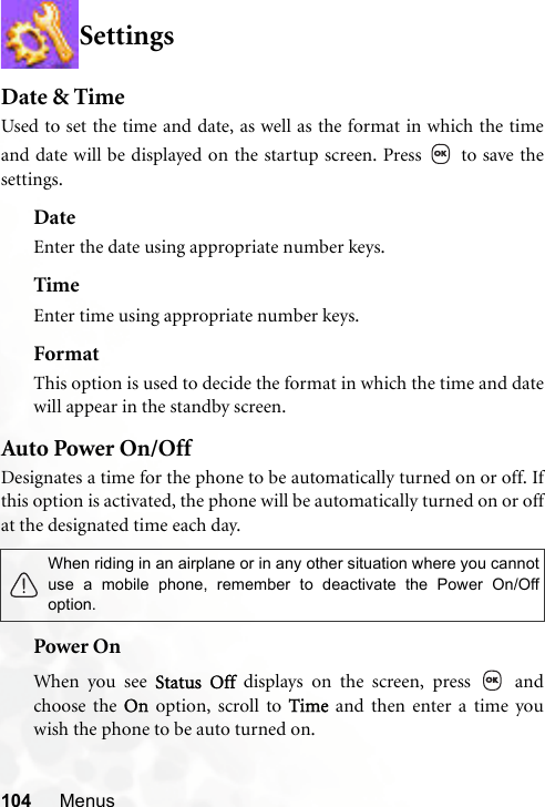 104 MenusSettingsDate &amp; TimeUsed to set the time and date, as well as the format in which the timeand date will be displayed on the startup screen. Press   to save thesettings.DateEnter the date using appropriate number keys.TimeEnter time using appropriate number keys.FormatThis option is used to decide the format in which the time and datewill appear in the standby screen.Auto Power On/OffDesignates a time for the phone to be automatically turned on or off. Ifthis option is activated, the phone will be automatically turned on or offat the designated time each day. Power OnWhen you see Status Off displays on the screen, press   andchoose the On option, scroll to Time and then enter a time youwish the phone to be auto turned on.When riding in an airplane or in any other situation where you cannotuse a mobile phone, remember to deactivate the Power On/Offoption.