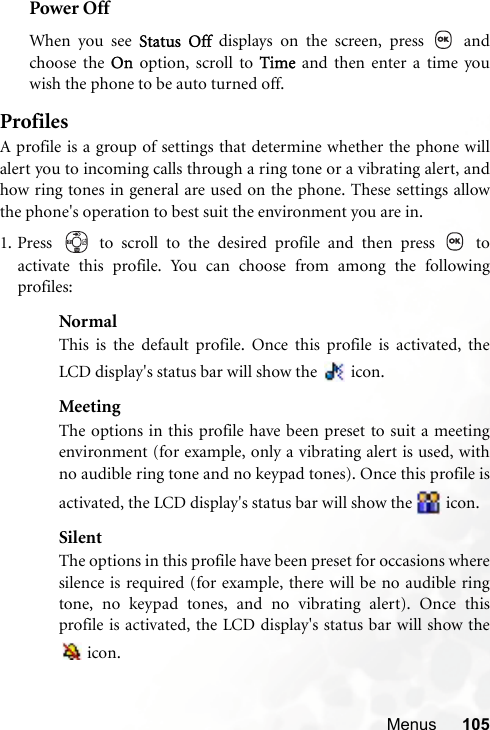 Menus 105Power OffWhen you see Status Off displays on the screen, press   andchoose the On option, scroll to Time and then enter a time youwish the phone to be auto turned off.ProfilesA profile is a group of settings that determine whether the phone willalert you to incoming calls through a ring tone or a vibrating alert, andhow ring tones in general are used on the phone. These settings allowthe phone&apos;s operation to best suit the environment you are in.1. Press   to scroll to the desired profile and then press   toactivate this profile. You can choose from among the followingprofiles:NormalThis is the default profile. Once this profile is activated, theLCD display&apos;s status bar will show the   icon.MeetingThe options in this profile have been preset to suit a meetingenvironment (for example, only a vibrating alert is used, withno audible ring tone and no keypad tones). Once this profile isactivated, the LCD display&apos;s status bar will show the   icon.SilentThe options in this profile have been preset for occasions wheresilence is required (for example, there will be no audible ringtone, no keypad tones, and no vibrating alert). Once thisprofile is activated, the LCD display&apos;s status bar will show the icon. 