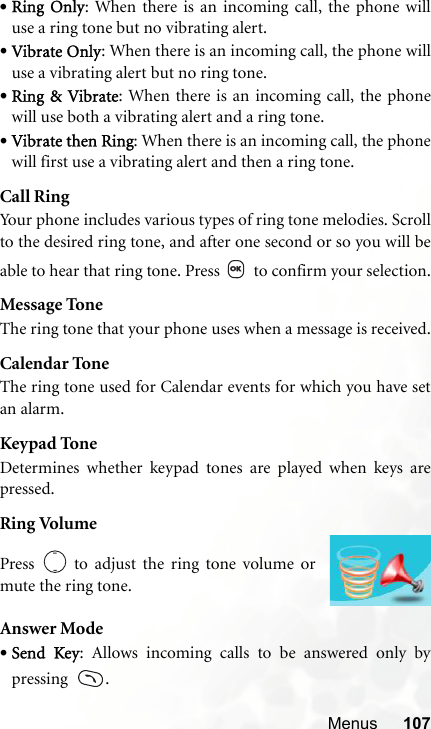 Menus 107•Ring Only: When there is an incoming call, the phone willuse a ring tone but no vibrating alert.•Vibrate Only: When there is an incoming call, the phone willuse a vibrating alert but no ring tone.•Ring &amp; Vibrate: When there is an incoming call, the phonewill use both a vibrating alert and a ring tone.•Vibrate then Ring: When there is an incoming call, the phonewill first use a vibrating alert and then a ring tone.Call RingYour phone includes various types of ring tone melodies. Scrollto the desired ring tone, and after one second or so you will beable to hear that ring tone. Press   to confirm your selection.Message ToneThe ring tone that your phone uses when a message is received.Calendar ToneThe ring tone used for Calendar events for which you have setan alarm.Keypad ToneDetermines whether keypad tones are played when keys arepressed.Ring VolumeAnswer Mode•Send Key: Allows incoming calls to be answered only bypressing   .Press   to adjust the ring tone volume ormute the ring tone.