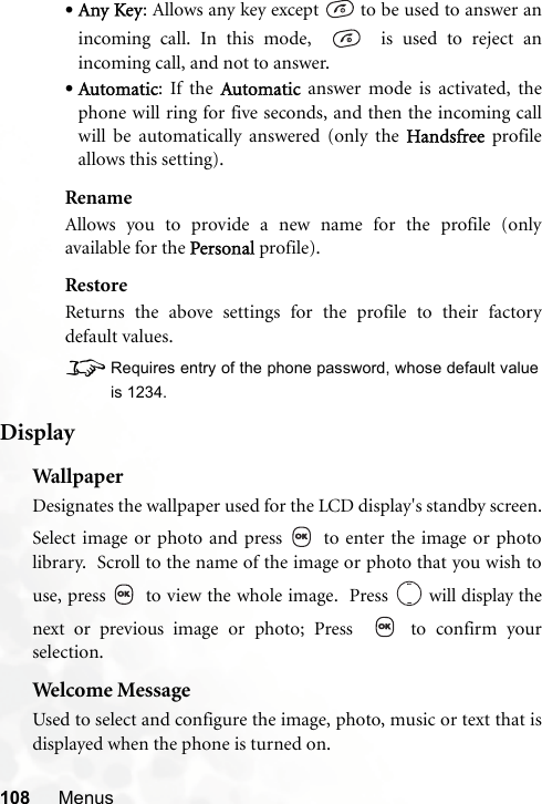 108 Menus•Any Key: Allows any key except   to be used to answer anincoming call. In this mode,     is used to reject anincoming call, and not to answer.•Automatic: If the Automatic answer mode is activated, thephone will ring for five seconds, and then the incoming callwill be automatically answered (only the Handsfree profileallows this setting).RenameAllows you to provide a new name for the profile (onlyavailable for the Personal profile).RestoreReturns the above settings for the profile to their factorydefault values.8Requires entry of the phone password, whose default valueis 1234.DisplayWal lpaperDesignates the wallpaper used for the LCD display&apos;s standby screen.Select image or photo and press   to enter the image or photolibrary.  Scroll to the name of the image or photo that you wish touse, press   to view the whole image.  Press   will display thenext or previous image or photo; Press    to confirm yourselection.Welcome MessageUsed to select and configure the image, photo, music or text that isdisplayed when the phone is turned on.