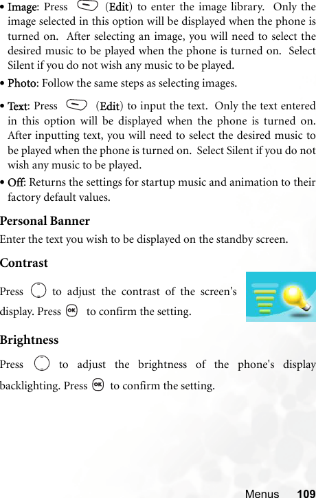 Menus 109•Image: Press   (Edit) to enter the image library.  Only theimage selected in this option will be displayed when the phone isturned on.  After selecting an image, you will need to select thedesired music to be played when the phone is turned on.  SelectSilent if you do not wish any music to be played. •Photo: Follow the same steps as selecting images. •Te x t : Press   (Edit) to input the text.  Only the text enteredin this option will be displayed when the phone is turned on.After inputting text, you will need to select the desired music tobe played when the phone is turned on.  Select Silent if you do notwish any music to be played. •Off: Returns the settings for startup music and animation to theirfactory default values.Personal BannerEnter the text you wish to be displayed on the standby screen.ContrastBrightnessPress   to adjust the brightness of the phone&apos;s displaybacklighting. Press   to confirm the setting.Press   to adjust the contrast of the screen&apos;sdisplay. Press    to confirm the setting.