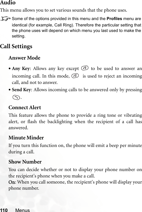 110 MenusAudioThis menu allows you to set various sounds that the phone uses.8Some of the options provided in this menu and the Profiles menu areidentical (for example, Call Ring). Therefore the particular setting thatthe phone uses will depend on which menu you last used to make thesetting.Call SettingsAnswer Mode•Any Key: Allows any key except   to be used to answer anincoming call. In this mode,    is used to reject an incomingcall, and not to answer.•Send Key: Allows incoming calls to be answered only by pressing.Connect AlertThis feature allows the phone to provide a ring tone or vibratingalert, or flash the backlighting when the recipient of a call hasanswered.Minute MinderIf you turn this function on, the phone will emit a beep per minuteduring a call.Show NumberYou can decide whether or not to display your phone number onthe recipient&apos;s phone when you make a call.On: When you call someone, the recipient&apos;s phone will display yourphone number.