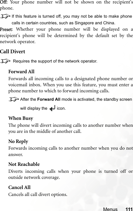 Menus 111Off: Your phone number will not be shown on the recipient&apos;sphone.8If this feature is turned off, you may not be able to make phonecalls in certain countries, such as Singapore and China.Preset: Whether your phone number will be displayed on arecipient&apos;s phone will be determined by the default set by thenetwork operator.Call Divert8 Requires the support of the network operator.Forward AllForwards all incoming calls to a designated phone number orvoicemail inbox. When you use this feature, you must enter aphone number to which to forward incoming calls.8After the Forward All mode is activated, the standby screenwill display the  icon.When BusyThe phone will divert incoming calls to another number whenyou are in the middle of another call.No ReplyForwards incoming calls to another number when you do notanswer.Not ReachableDiverts incoming calls when your phone is turned off oroutside network coverage.Cancel AllCancels all call divert options.