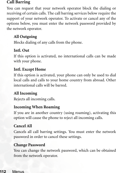 112 MenusCall BarringYou can request that your network operator block the dialing orreceiving of certain calls. The call barring services below require thesupport of your network operator. To activate or cancel any of theoptions below, you must enter the network password provided bythe network operator.All OutgoingBlocks dialing of any calls from the phone.Intl. OutIf this option is activated, no international calls can be madewith your phone.Intl. Except HomeIf this option is activated, your phone can only be used to diallocal calls and calls to your home country from abroad. Otherinternational calls will be barred.All IncomingRejects all incoming calls.Incoming When RoamingIf you are in another country (using roaming), activating thisoption will cause the phone to reject all incoming calls.Cancel AllCancels all call barring settings. You must enter the networkpassword in order to cancel these settings.Change PasswordYou can change the network password, which can be obtainedfrom the network operator.