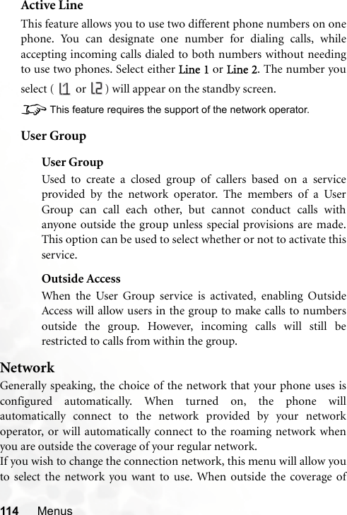 114 MenusActive LineThis feature allows you to use two different phone numbers on onephone. You can designate one number for dialing calls, whileaccepting incoming calls dialed to both numbers without needingto use two phones. Select either Line 1 or Line 2. The number youselect (   or  ) will appear on the standby screen.8This feature requires the support of the network operator.User GroupUser GroupUsed to create a closed group of callers based on a serviceprovided by the network operator. The members of a UserGroup can call each other, but cannot conduct calls withanyone outside the group unless special provisions are made.This option can be used to select whether or not to activate thisservice.Outside AccessWhen the User Group service is activated, enabling OutsideAccess will allow users in the group to make calls to numbersoutside the group. However, incoming calls will still berestricted to calls from within the group.NetworkGenerally speaking, the choice of the network that your phone uses isconfigured automatically. When turned on, the phone willautomatically connect to the network provided by your networkoperator, or will automatically connect to the roaming network whenyou are outside the coverage of your regular network.If you wish to change the connection network, this menu will allow youto select the network you want to use. When outside the coverage of