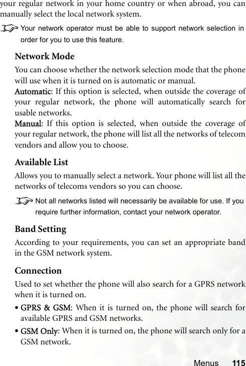 Menus 115your regular network in your home country or when abroad, you canmanually select the local network system.8Your network operator must be able to support network selection inorder for you to use this feature.Network ModeYou can choose whether the network selection mode that the phonewill use when it is turned on is automatic or manual.Automatic: If this option is selected, when outside the coverage ofyour regular network, the phone will automatically search forusable networks.Manual: If this option is selected, when outside the coverage ofyour regular network, the phone will list all the networks of telecomvendors and allow you to choose.Available ListAllows you to manually select a network. Your phone will list all thenetworks of telecoms vendors so you can choose.8Not all networks listed will necessarily be available for use. If yourequire further information, contact your network operator.Band SettingAccording to your requirements, you can set an appropriate bandin the GSM network system.ConnectionUsed to set whether the phone will also search for a GPRS networkwhen it is turned on.•GPRS &amp; GSM: When it is turned on, the phone will search foravailable GPRS and GSM networks.•GSM Only: When it is turned on, the phone will search only for aGSM network.