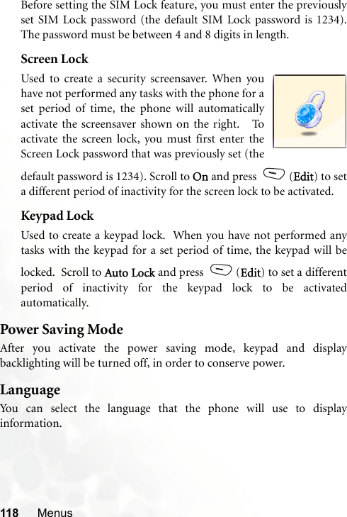 118 MenusBefore setting the SIM Lock feature, you must enter the previouslyset SIM Lock password (the default SIM Lock password is 1234).The password must be between 4 and 8 digits in length.Screen LockUsed to create a security screensaver. When youhave not performed any tasks with the phone for aset period of time, the phone will automaticallyactivate the screensaver shown on the right.   Toactivate the screen lock, you must first enter theScreen Lock password that was previously set (thedefault password is 1234). Scroll to On and press  (Edit) to seta different period of inactivity for the screen lock to be activated.Keypad LockUsed to create a keypad lock.  When you have not performed anytasks with the keypad for a set period of time, the keypad will belocked.  Scroll to Auto Lock and press  (Edit) to set a differentperiod of inactivity for the keypad lock to be activatedautomatically.  Power Saving ModeAfter you activate the power saving mode, keypad and displaybacklighting will be turned off, in order to conserve power.LanguageYou can select the language that the phone will use to displayinformation.