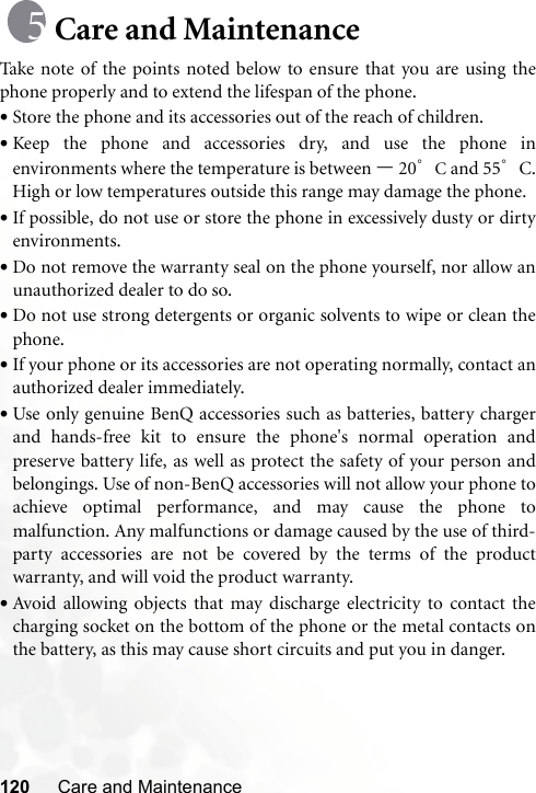 120 Care and MaintenanceCare and MaintenanceTake note of the points noted below to ensure that you are using thephone properly and to extend the lifespan of the phone.•Store the phone and its accessories out of the reach of children.•Keep the phone and accessories dry, and use the phone inenvironments where the temperature is between –20°C and 55°C.High or low temperatures outside this range may damage the phone.•If possible, do not use or store the phone in excessively dusty or dirtyenvironments.•Do not remove the warranty seal on the phone yourself, nor allow anunauthorized dealer to do so.•Do not use strong detergents or organic solvents to wipe or clean thephone.•If your phone or its accessories are not operating normally, contact anauthorized dealer immediately.•Use only genuine BenQ accessories such as batteries, battery chargerand hands-free kit to ensure the phone&apos;s normal operation andpreserve battery life, as well as protect the safety of your person andbelongings. Use of non-BenQ accessories will not allow your phone toachieve optimal performance, and may cause the phone tomalfunction. Any malfunctions or damage caused by the use of third-party accessories are not be covered by the terms of the productwarranty, and will void the product warranty.•Avoid allowing objects that may discharge electricity to contact thecharging socket on the bottom of the phone or the metal contacts onthe battery, as this may cause short circuits and put you in danger.